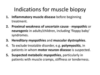 Indications for muscle biopsy
1. Inflammatory muscle disease before beginning
treatment.
2. Proximal weakness of uncertain cause - myopathic or
neurogenic in adults/children, including 'floppy baby'
syndromes.
3. Hereditary myopathies and muscular dystrophies.
4. To exclude treatable disorder, e.g. polymyositis, in
patients in whom motor neuron disease is suspected.
5. Suspected metabolic myopathies, particularly in
patients with muscle cramps, stiffness or tenderness.
 