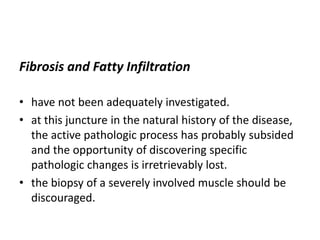 Fibrosis and Fatty Infiltration
• have not been adequately investigated.
• at this juncture in the natural history of the disease,
the active pathologic process has probably subsided
and the opportunity of discovering specific
pathologic changes is irretrievably lost.
• the biopsy of a severely involved muscle should be
discouraged.
 