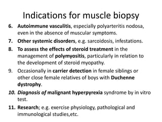 Indications for muscle biopsy
6. Autoimmune vasculitis, especially polyarteritis nodosa,
even in the absence of muscular symptoms.
7. Other systemic disorders, e.g. sarcoidosis, infestations.
8. To assess the effects of steroid treatment in the
management of polymyositis, particularly in relation to
the development of steroid myopathy.
9. Occasionally in carrier detection in female siblings or
other close female relatives of boys with Duchenne
dystrophy.
10. Diagnosis of malignant hyperpyrexia syndrome by in vitro
test.
11. Research; e.g. exercise physiology, pathological and
immunological studies,etc.
 