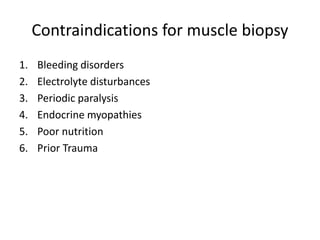 Contraindications for muscle biopsy
1. Bleeding disorders
2. Electrolyte disturbances
3. Periodic paralysis
4. Endocrine myopathies
5. Poor nutrition
6. Prior Trauma
 