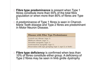 Fibre type predominance is present when Type 1
fibres constitute more than 55% of the total fibre
population or when more than 80% of fibres are Type
2.
A predominance of Type 1 fibres is seen in Charcot-
Marie Tooth disease and Type 2 fibres are predominant
in Motor Neuron Disease.
Fibre type deficiency is confirmed when less than
10% of fibres constitute either group. A deficiency of
Type 2 fibres may be seen in limb girdle dystrophy
 