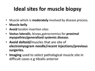 Ideal sites for muscle biopsy
• Muscle which is moderately involved by disease process.
• Muscle belly
• Avoid tendon insertion sites
• Vastus lateralis, biceps,gatrocnemius for proximal
myopathies/generalised systemic disease.
• Avoid deltoid/muscles that are site of
electromyogram needle/recent injections/previous
surgeries.
• Imaging used to select pathological muscle site in
difficult cases e.g tibialis anterior
 