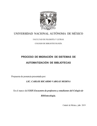 UNIVERSIDAD NACIONAL AUTÓNOMA DE MÉXICO
FACULTAD DE FILOSOFÍA Y LETRAS
COLEGIO DE BIBLIOTECOLOGÍA
PROCESO DE MIGRACIÓN DE SISTEMAS DE
AUTOMATIZACIÓN DE BIBLIOTECAS
Propuesta de ponencia presentada por:
LIC. CARLOS RICARDO VARGAS MEDINA
En el marco del XXIX Encuentro de profesores y estudiantes del Colegio de
Bibliotecología.
Ciudad de México, julio 2019
 