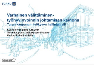 Varhainen välittäminen-
työhyvinvoinnin johtamisen keinona
Turun kaupungin työkyvyn hallintamalli
Kunnon työn päivä 7.10.2014
Turun kaupunki/ työkykykoordinaattori
Vuokko Puljujärvi-Seila
 