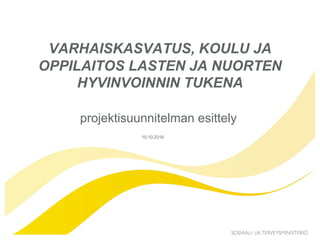 10.10.2016
VARHAISKASVATUS, KOULU JA
OPPILAITOS LASTEN JA NUORTEN
HYVINVOINNIN TUKENA
projektisuunnitelman esittely
 