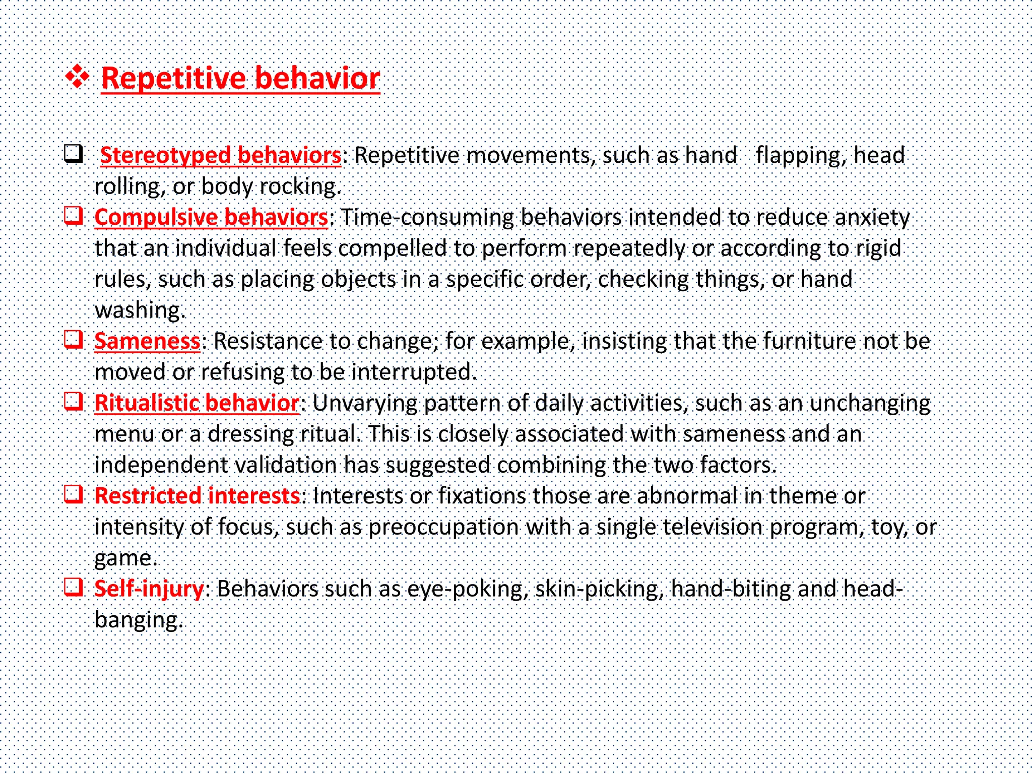  Repetitive behavior
 Stereotyped behaviors: Repetitive movements, such as hand flapping, head
rolling, or body rocking.
 Compulsive behaviors: Time-consuming behaviors intended to reduce anxiety
that an individual feels compelled to perform repeatedly or according to rigid
rules, such as placing objects in a specific order, checking things, or hand
washing.
 Sameness: Resistance to change; for example, insisting that the furniture not be
moved or refusing to be interrupted.
 Ritualistic behavior: Unvarying pattern of daily activities, such as an unchanging
menu or a dressing ritual. This is closely associated with sameness and an
independent validation has suggested combining the two factors.
 Restricted interests: Interests or fixations those are abnormal in theme or
intensity of focus, such as preoccupation with a single television program, toy, or
game.
 Self-injury: Behaviors such as eye-poking, skin-picking, hand-biting and head-
banging.
 