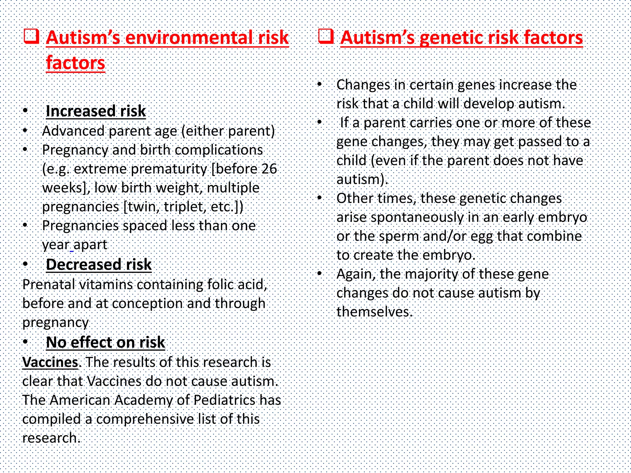  Autism’s environmental risk
factors
• Increased risk
• Advanced parent age (either parent)
• Pregnancy and birth complications
(e.g. extreme prematurity [before 26
weeks], low birth weight, multiple
pregnancies [twin, triplet, etc.])
• Pregnancies spaced less than one
year apart
• Decreased risk
Prenatal vitamins containing folic acid,
before and at conception and through
pregnancy
• No effect on risk
Vaccines. The results of this research is
clear that Vaccines do not cause autism.
The American Academy of Pediatrics has
compiled a comprehensive list of this
research.
 Autism’s genetic risk factors
• Changes in certain genes increase the
risk that a child will develop autism.
• If a parent carries one or more of these
gene changes, they may get passed to a
child (even if the parent does not have
autism).
• Other times, these genetic changes
arise spontaneously in an early embryo
or the sperm and/or egg that combine
to create the embryo.
• Again, the majority of these gene
changes do not cause autism by
themselves.
 