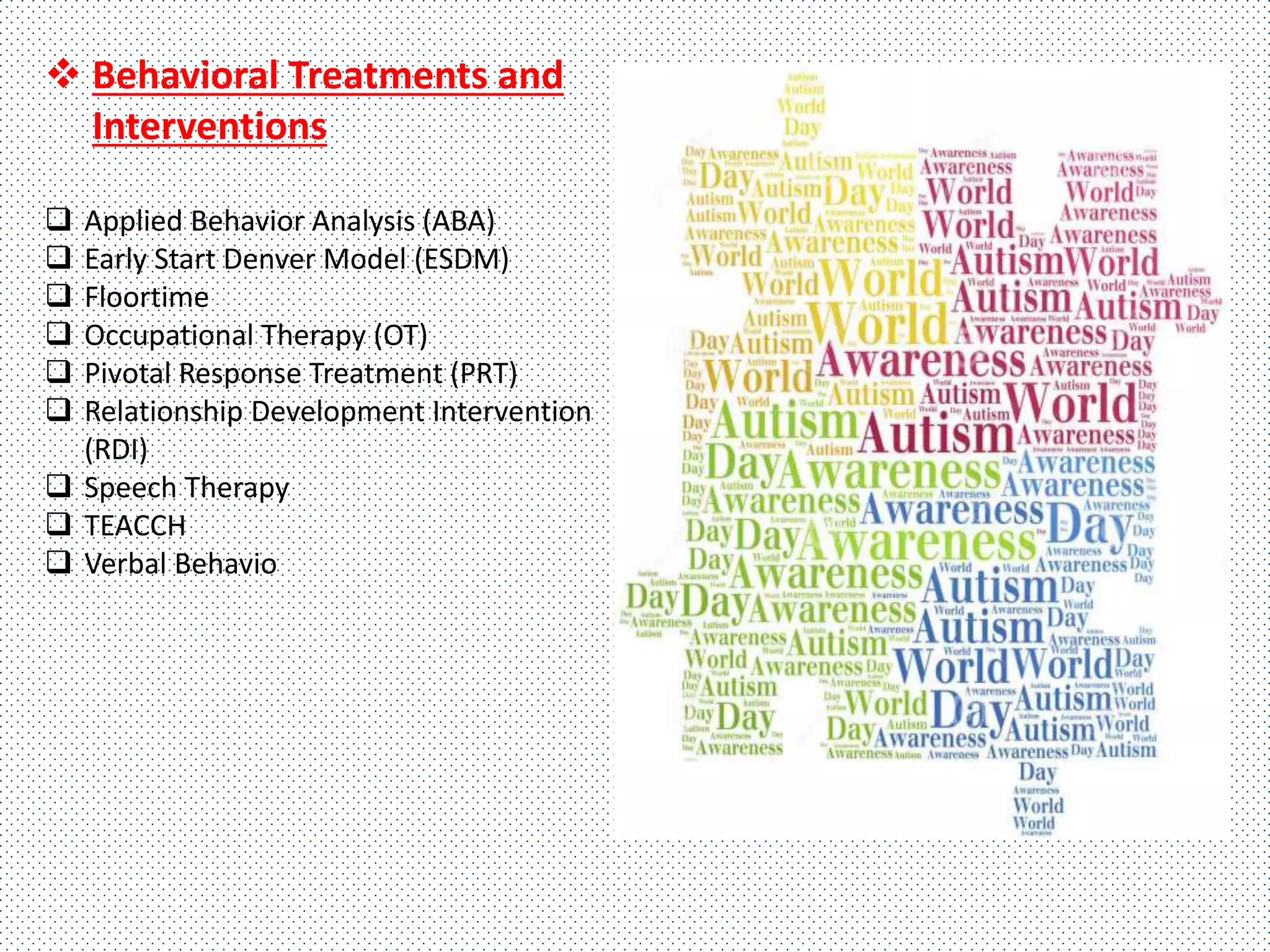  Behavioral Treatments and
Interventions
 Applied Behavior Analysis (ABA)
 Early Start Denver Model (ESDM)
 Floortime
 Occupational Therapy (OT)
 Pivotal Response Treatment (PRT)
 Relationship Development Intervention
(RDI)
 Speech Therapy
 TEACCH
 Verbal Behavio
 