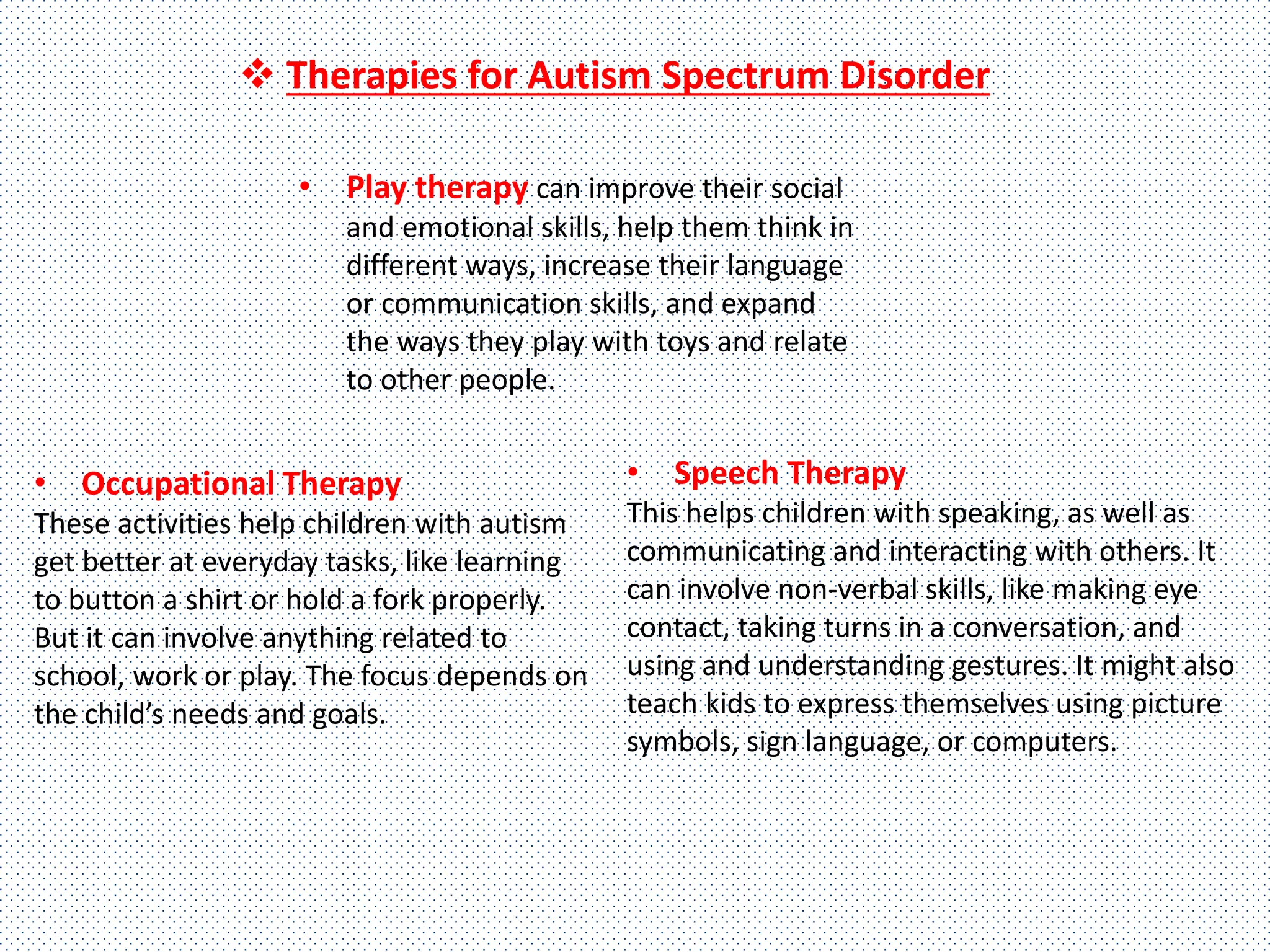 • Play therapy can improve their social
and emotional skills, help them think in
different ways, increase their language
or communication skills, and expand
the ways they play with toys and relate
to other people.
• Occupational Therapy
These activities help children with autism
get better at everyday tasks, like learning
to button a shirt or hold a fork properly.
But it can involve anything related to
school, work or play. The focus depends on
the child’s needs and goals.
• Speech Therapy
This helps children with speaking, as well as
communicating and interacting with others. It
can involve non-verbal skills, like making eye
contact, taking turns in a conversation, and
using and understanding gestures. It might also
teach kids to express themselves using picture
symbols, sign language, or computers.
 Therapies for Autism Spectrum Disorder
 