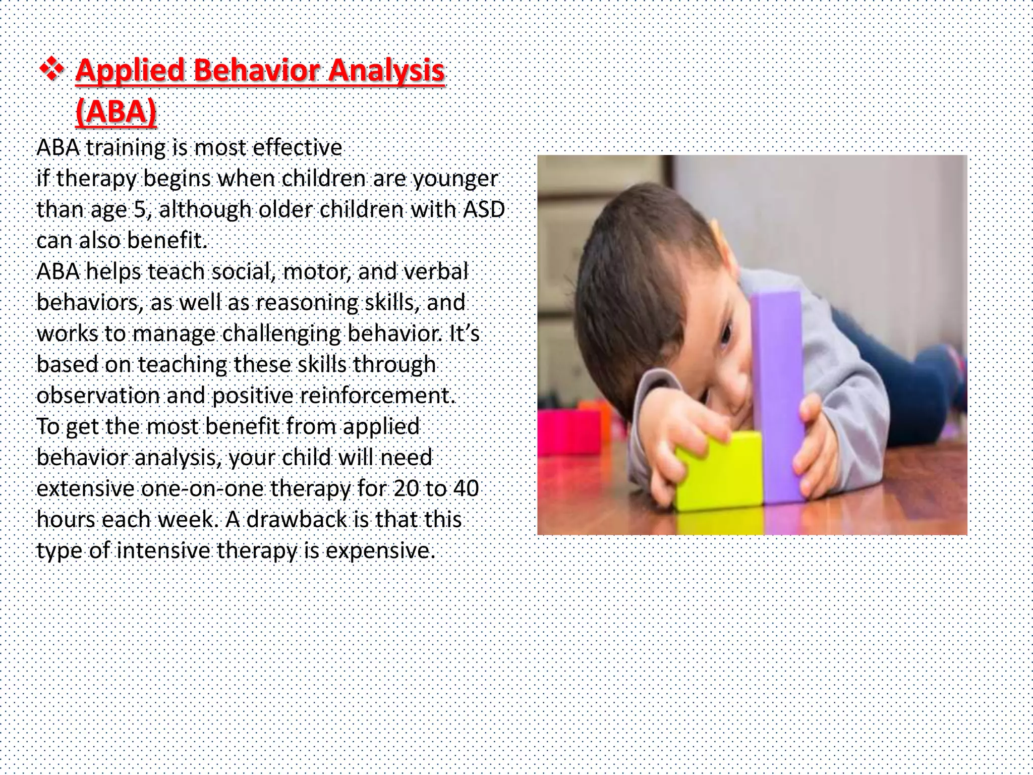  Applied Behavior Analysis
(ABA)
ABA training is most effective
if therapy begins when children are younger
than age 5, although older children with ASD
can also benefit.
ABA helps teach social, motor, and verbal
behaviors, as well as reasoning skills, and
works to manage challenging behavior. It’s
based on teaching these skills through
observation and positive reinforcement.
To get the most benefit from applied
behavior analysis, your child will need
extensive one-on-one therapy for 20 to 40
hours each week. A drawback is that this
type of intensive therapy is expensive.
 