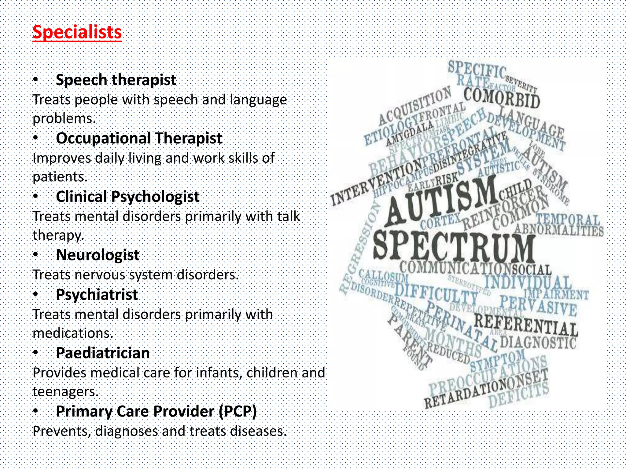 Specialists
• Speech therapist
Treats people with speech and language
problems.
• Occupational Therapist
Improves daily living and work skills of
patients.
• Clinical Psychologist
Treats mental disorders primarily with talk
therapy.
• Neurologist
Treats nervous system disorders.
• Psychiatrist
Treats mental disorders primarily with
medications.
• Paediatrician
Provides medical care for infants, children and
teenagers.
• Primary Care Provider (PCP)
Prevents, diagnoses and treats diseases.
 