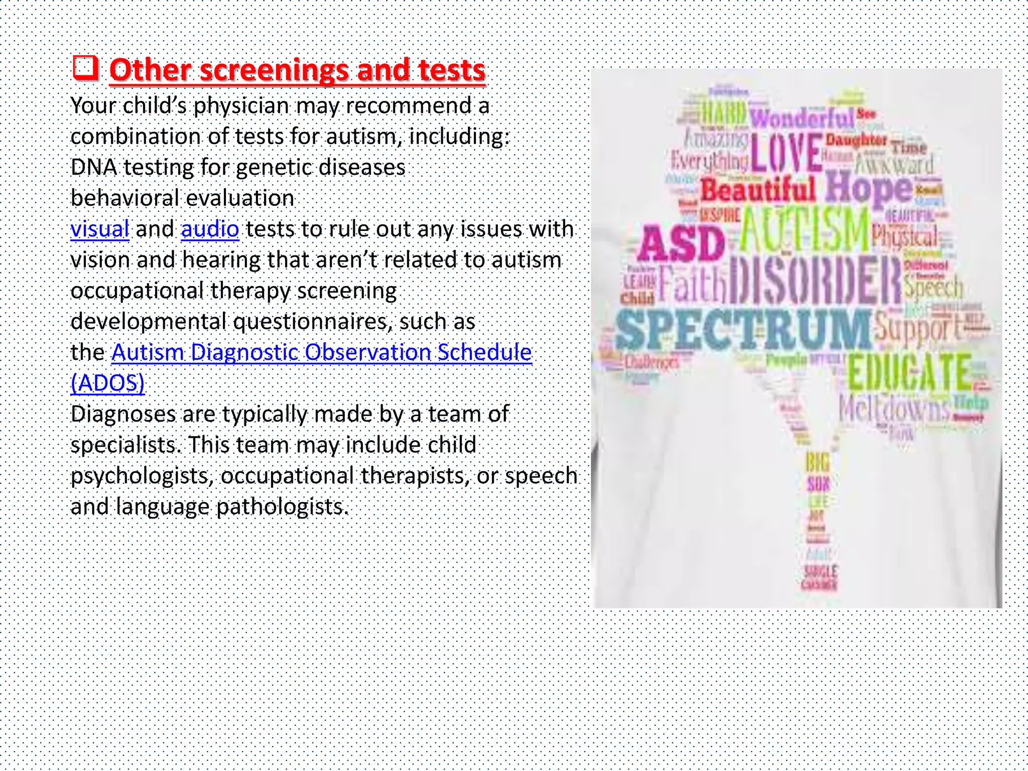  Other screenings and tests
Your child’s physician may recommend a
combination of tests for autism, including:
DNA testing for genetic diseases
behavioral evaluation
visual and audio tests to rule out any issues with
vision and hearing that aren’t related to autism
occupational therapy screening
developmental questionnaires, such as
the Autism Diagnostic Observation Schedule
(ADOS)
Diagnoses are typically made by a team of
specialists. This team may include child
psychologists, occupational therapists, or speech
and language pathologists.
 