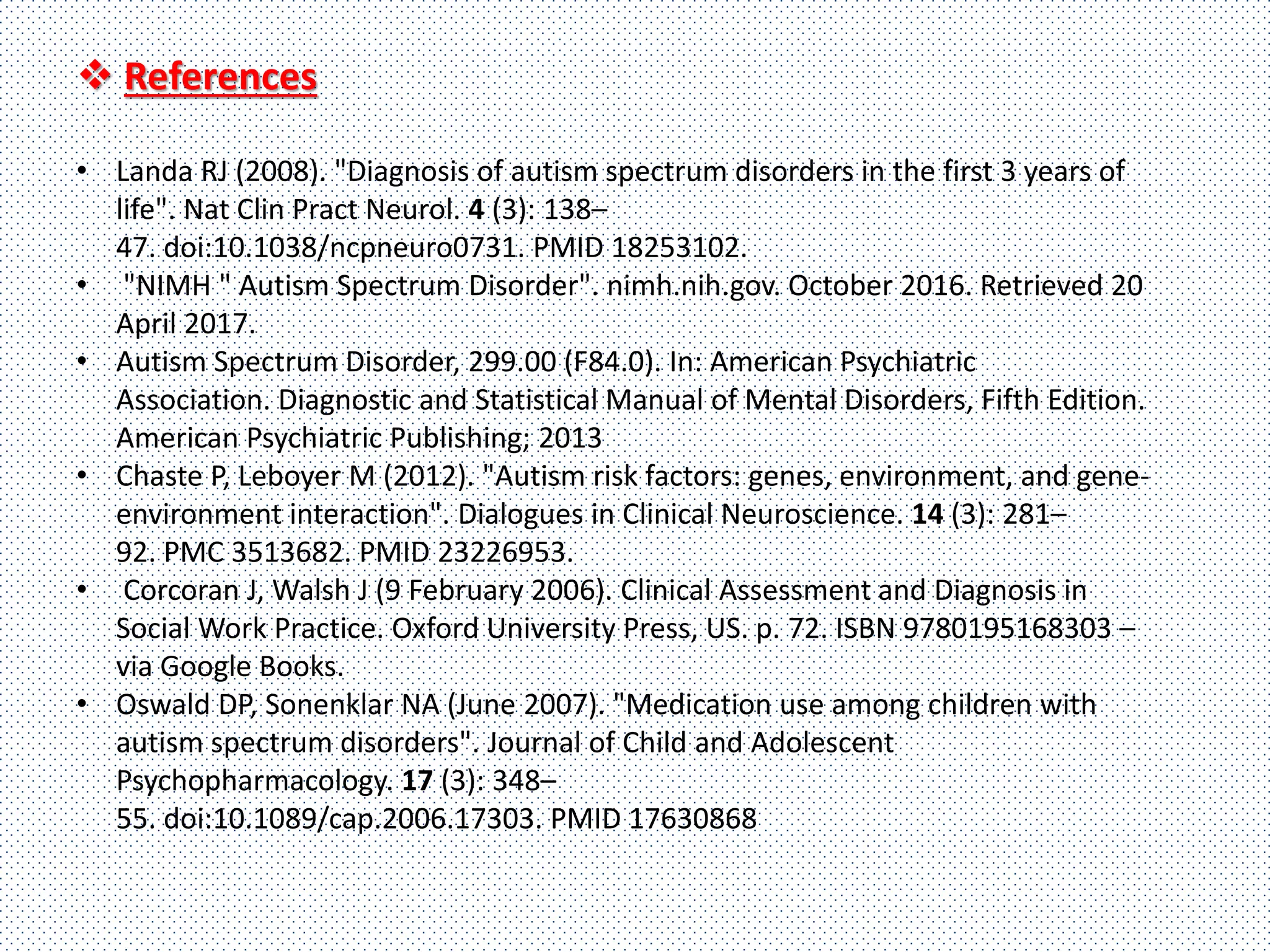  References
• Landa RJ (2008). "Diagnosis of autism spectrum disorders in the first 3 years of
life". Nat Clin Pract Neurol. 4 (3): 138–
47. doi:10.1038/ncpneuro0731. PMID 18253102.
• "NIMH " Autism Spectrum Disorder". nimh.nih.gov. October 2016. Retrieved 20
April 2017.
• Autism Spectrum Disorder, 299.00 (F84.0). In: American Psychiatric
Association. Diagnostic and Statistical Manual of Mental Disorders, Fifth Edition.
American Psychiatric Publishing; 2013
• Chaste P, Leboyer M (2012). "Autism risk factors: genes, environment, and gene-
environment interaction". Dialogues in Clinical Neuroscience. 14 (3): 281–
92. PMC 3513682. PMID 23226953.
• Corcoran J, Walsh J (9 February 2006). Clinical Assessment and Diagnosis in
Social Work Practice. Oxford University Press, US. p. 72. ISBN 9780195168303 –
via Google Books.
• Oswald DP, Sonenklar NA (June 2007). "Medication use among children with
autism spectrum disorders". Journal of Child and Adolescent
Psychopharmacology. 17 (3): 348–
55. doi:10.1089/cap.2006.17303. PMID 17630868
 
