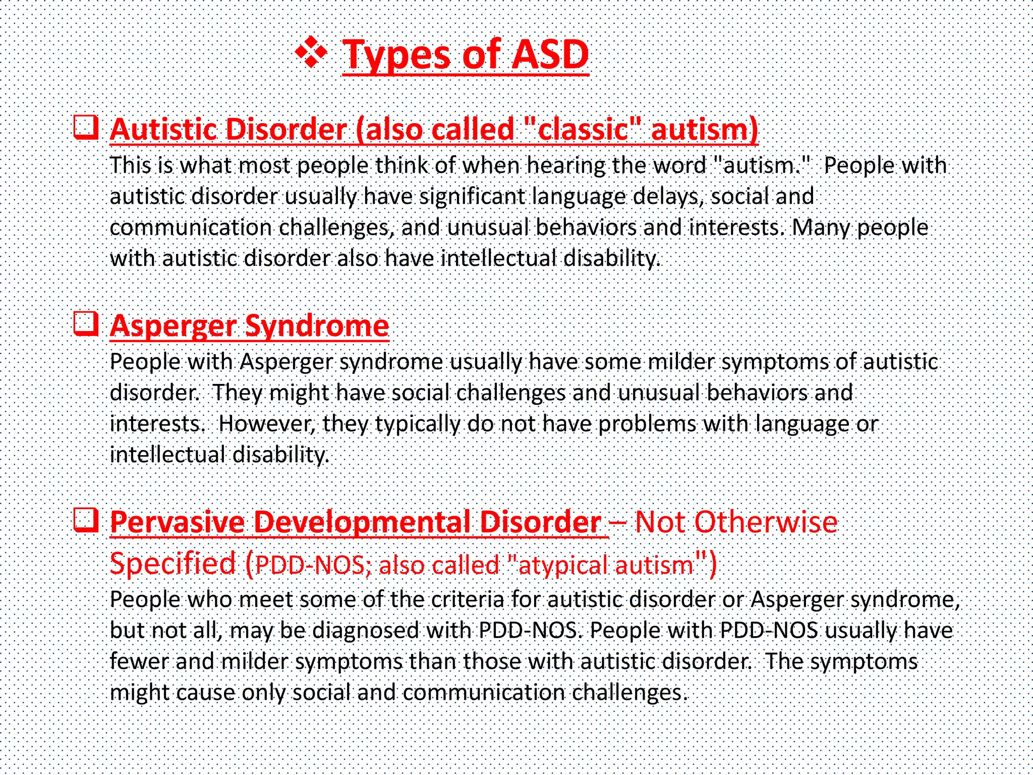  Autistic Disorder (also called "classic" autism)
This is what most people think of when hearing the word "autism." People with
autistic disorder usually have significant language delays, social and
communication challenges, and unusual behaviors and interests. Many people
with autistic disorder also have intellectual disability.
 Asperger Syndrome
People with Asperger syndrome usually have some milder symptoms of autistic
disorder. They might have social challenges and unusual behaviors and
interests. However, they typically do not have problems with language or
intellectual disability.
 Pervasive Developmental Disorder – Not Otherwise
Specified (PDD-NOS; also called "atypical autism")
People who meet some of the criteria for autistic disorder or Asperger syndrome,
but not all, may be diagnosed with PDD-NOS. People with PDD-NOS usually have
fewer and milder symptoms than those with autistic disorder. The symptoms
might cause only social and communication challenges.
 Types of ASD
 