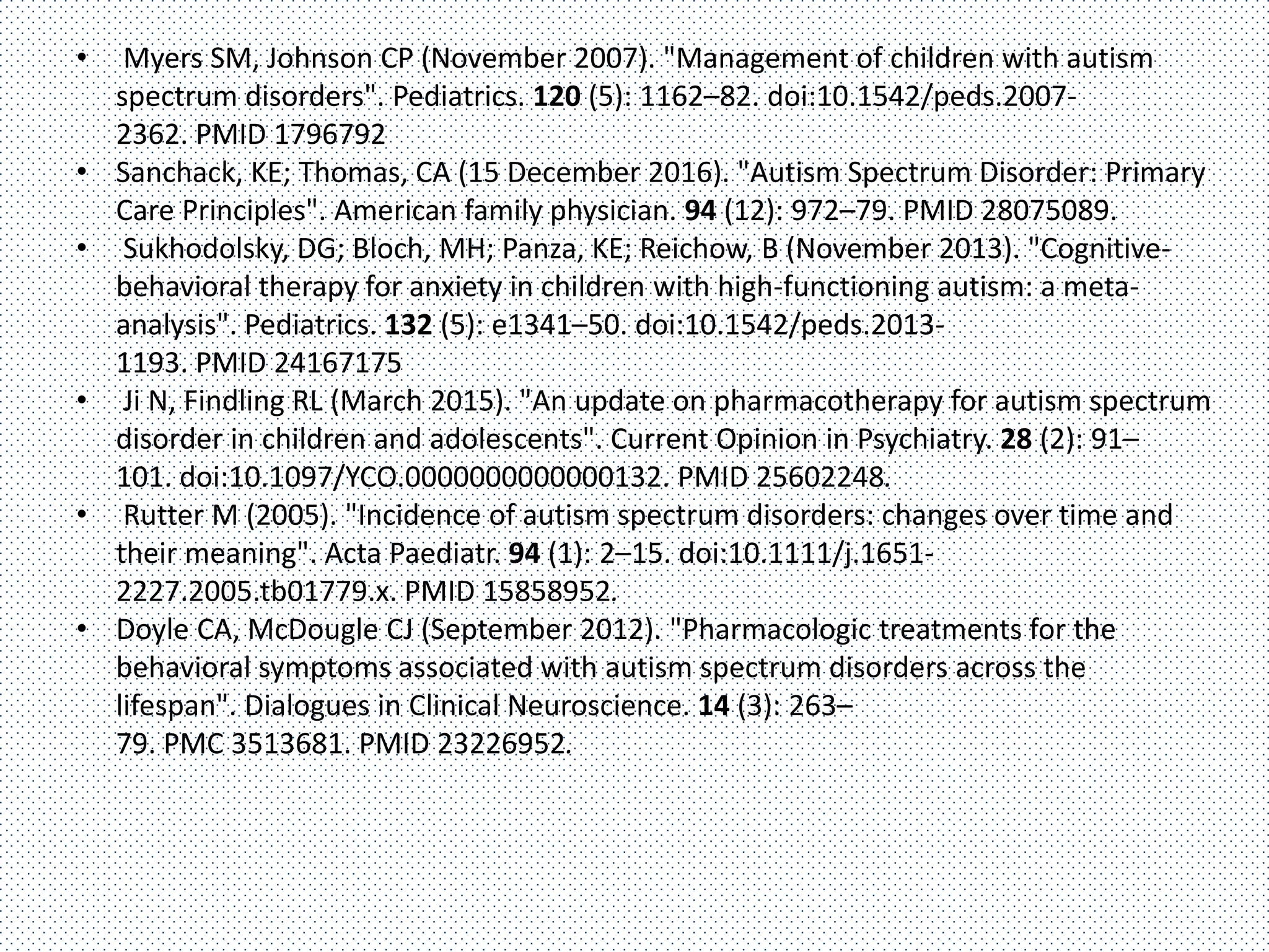 • Myers SM, Johnson CP (November 2007). "Management of children with autism
spectrum disorders". Pediatrics. 120 (5): 1162–82. doi:10.1542/peds.2007-
2362. PMID 1796792
• Sanchack, KE; Thomas, CA (15 December 2016). "Autism Spectrum Disorder: Primary
Care Principles". American family physician. 94 (12): 972–79. PMID 28075089.
• Sukhodolsky, DG; Bloch, MH; Panza, KE; Reichow, B (November 2013). "Cognitive-
behavioral therapy for anxiety in children with high-functioning autism: a meta-
analysis". Pediatrics. 132 (5): e1341–50. doi:10.1542/peds.2013-
1193. PMID 24167175
• Ji N, Findling RL (March 2015). "An update on pharmacotherapy for autism spectrum
disorder in children and adolescents". Current Opinion in Psychiatry. 28 (2): 91–
101. doi:10.1097/YCO.0000000000000132. PMID 25602248.
• Rutter M (2005). "Incidence of autism spectrum disorders: changes over time and
their meaning". Acta Paediatr. 94 (1): 2–15. doi:10.1111/j.1651-
2227.2005.tb01779.x. PMID 15858952.
• Doyle CA, McDougle CJ (September 2012). "Pharmacologic treatments for the
behavioral symptoms associated with autism spectrum disorders across the
lifespan". Dialogues in Clinical Neuroscience. 14 (3): 263–
79. PMC 3513681. PMID 23226952.
 