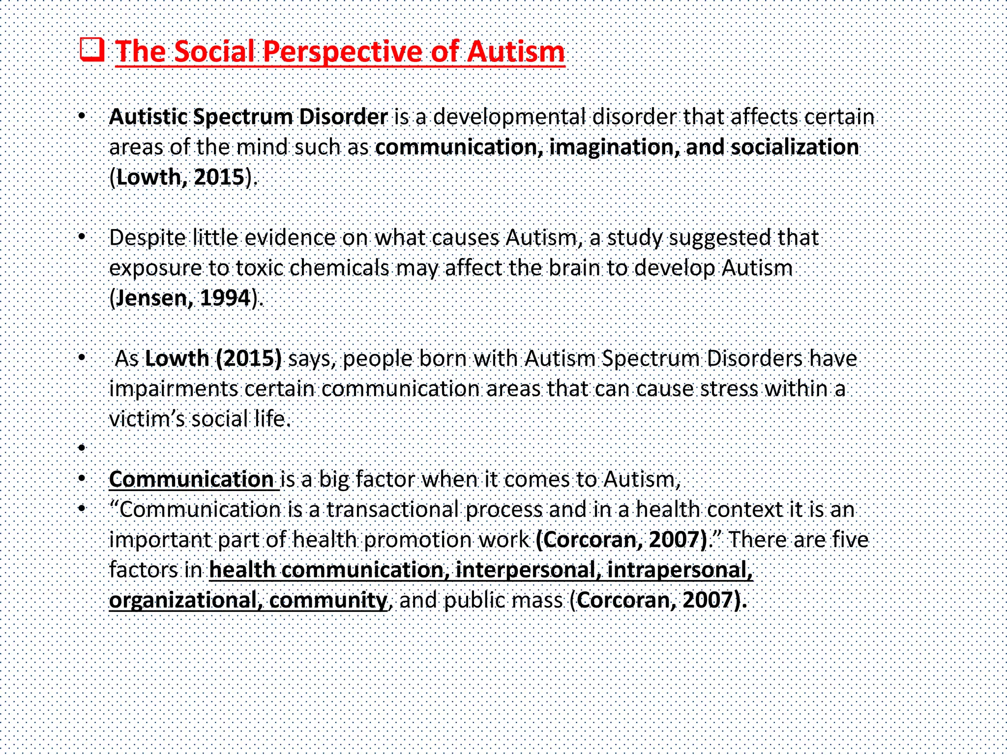  The Social Perspective of Autism
• Autistic Spectrum Disorder is a developmental disorder that affects certain
areas of the mind such as communication, imagination, and socialization
(Lowth, 2015).
• Despite little evidence on what causes Autism, a study suggested that
exposure to toxic chemicals may affect the brain to develop Autism
(Jensen, 1994).
• As Lowth (2015) says, people born with Autism Spectrum Disorders have
impairments certain communication areas that can cause stress within a
victim’s social life.
•
• Communication is a big factor when it comes to Autism,
• “Communication is a transactional process and in a health context it is an
important part of health promotion work (Corcoran, 2007).” There are five
factors in health communication, interpersonal, intrapersonal,
organizational, community, and public mass (Corcoran, 2007).
 