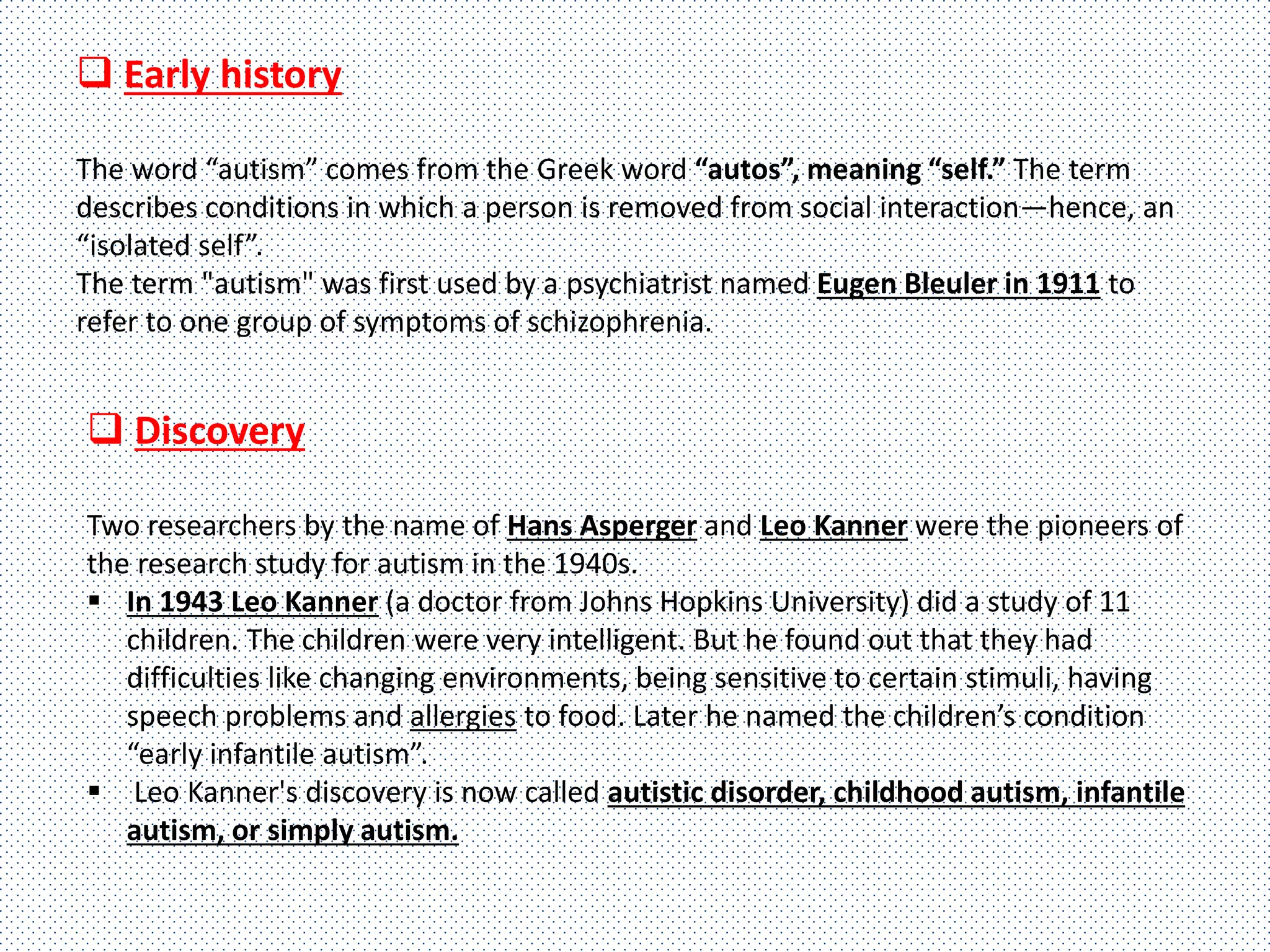 Early history
The word “autism” comes from the Greek word “autos”, meaning “self.” The term
describes conditions in which a person is removed from social interaction—hence, an
“isolated self”.
The term "autism" was first used by a psychiatrist named Eugen Bleuler in 1911 to
refer to one group of symptoms of schizophrenia.
 Discovery
Two researchers by the name of Hans Asperger and Leo Kanner were the pioneers of
the research study for autism in the 1940s.
 In 1943 Leo Kanner (a doctor from Johns Hopkins University) did a study of 11
children. The children were very intelligent. But he found out that they had
difficulties like changing environments, being sensitive to certain stimuli, having
speech problems and allergies to food. Later he named the children’s condition
“early infantile autism”.
 Leo Kanner's discovery is now called autistic disorder, childhood autism, infantile
autism, or simply autism.
 