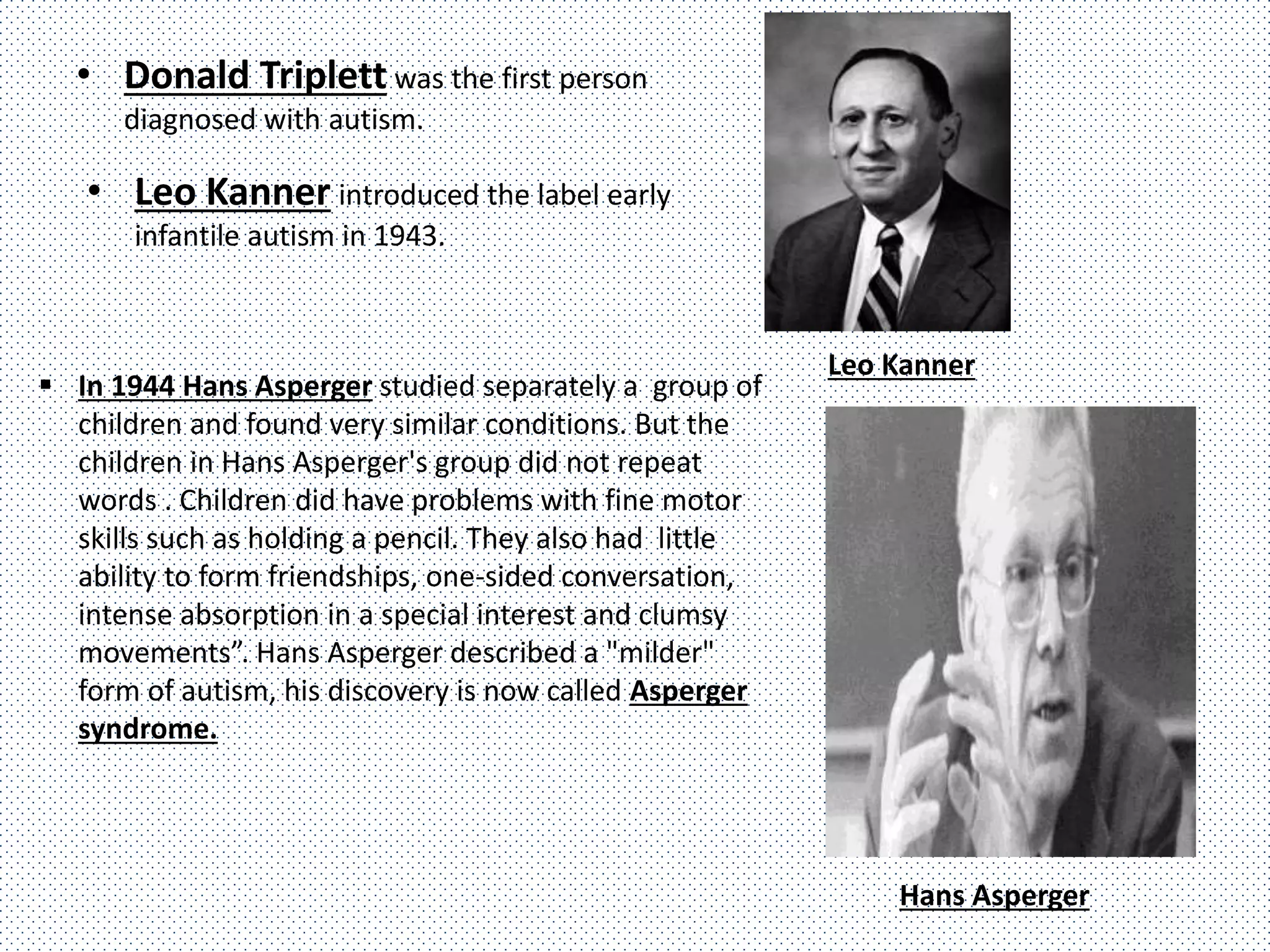 • Donald Triplett was the first person
diagnosed with autism.
• Leo Kanner introduced the label early
infantile autism in 1943.
Leo Kanner
 In 1944 Hans Asperger studied separately a group of
children and found very similar conditions. But the
children in Hans Asperger's group did not repeat
words . Children did have problems with fine motor
skills such as holding a pencil. They also had little
ability to form friendships, one-sided conversation,
intense absorption in a special interest and clumsy
movements”. Hans Asperger described a "milder"
form of autism, his discovery is now called Asperger
syndrome.
Hans Asperger
 
