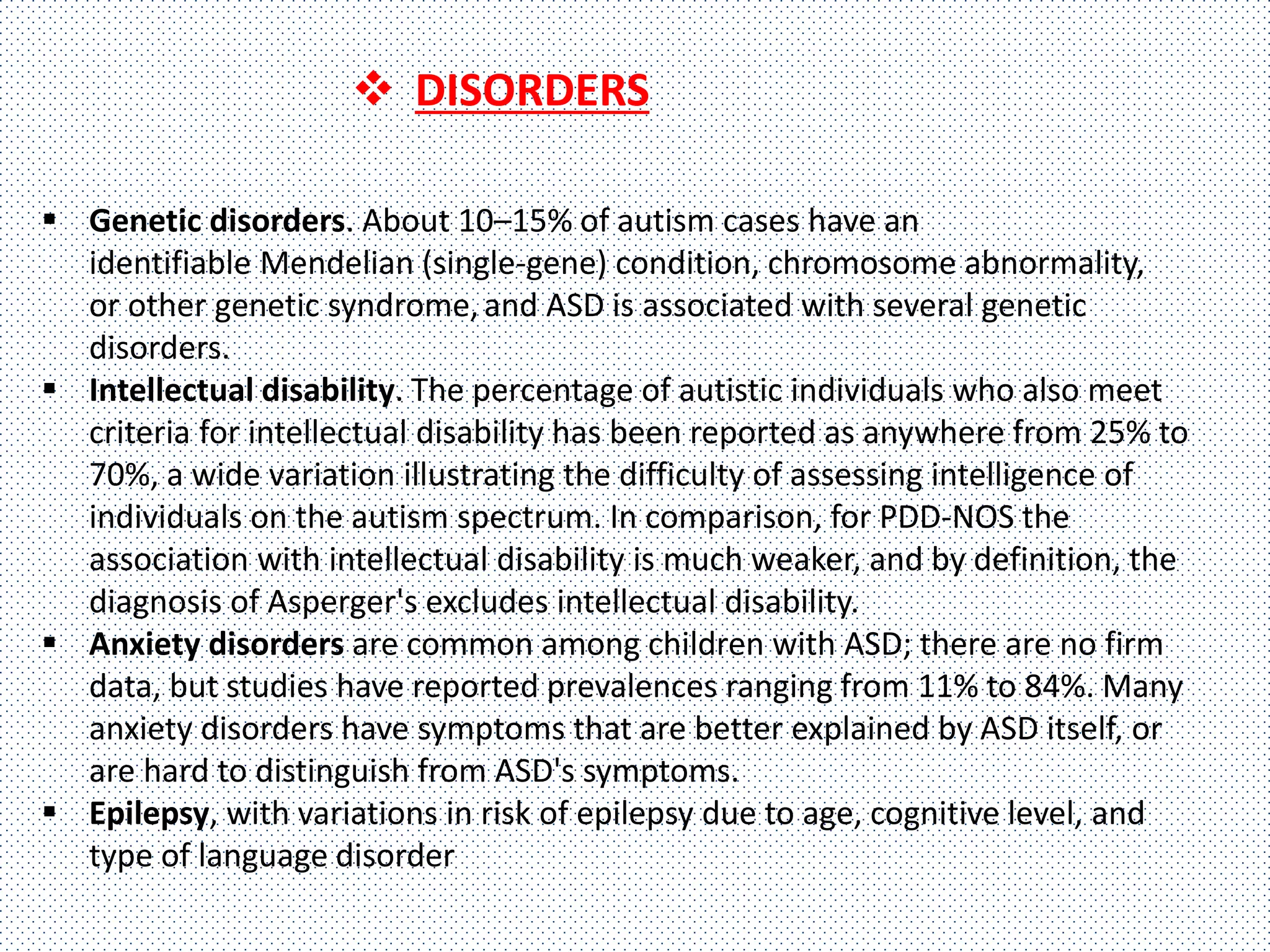  Genetic disorders. About 10–15% of autism cases have an
identifiable Mendelian (single-gene) condition, chromosome abnormality,
or other genetic syndrome,and ASD is associated with several genetic
disorders.
 Intellectual disability. The percentage of autistic individuals who also meet
criteria for intellectual disability has been reported as anywhere from 25% to
70%, a wide variation illustrating the difficulty of assessing intelligence of
individuals on the autism spectrum. In comparison, for PDD-NOS the
association with intellectual disability is much weaker, and by definition, the
diagnosis of Asperger's excludes intellectual disability.
 Anxiety disorders are common among children with ASD; there are no firm
data, but studies have reported prevalences ranging from 11% to 84%. Many
anxiety disorders have symptoms that are better explained by ASD itself, or
are hard to distinguish from ASD's symptoms.
 Epilepsy, with variations in risk of epilepsy due to age, cognitive level, and
type of language disorder
 DISORDERS
 