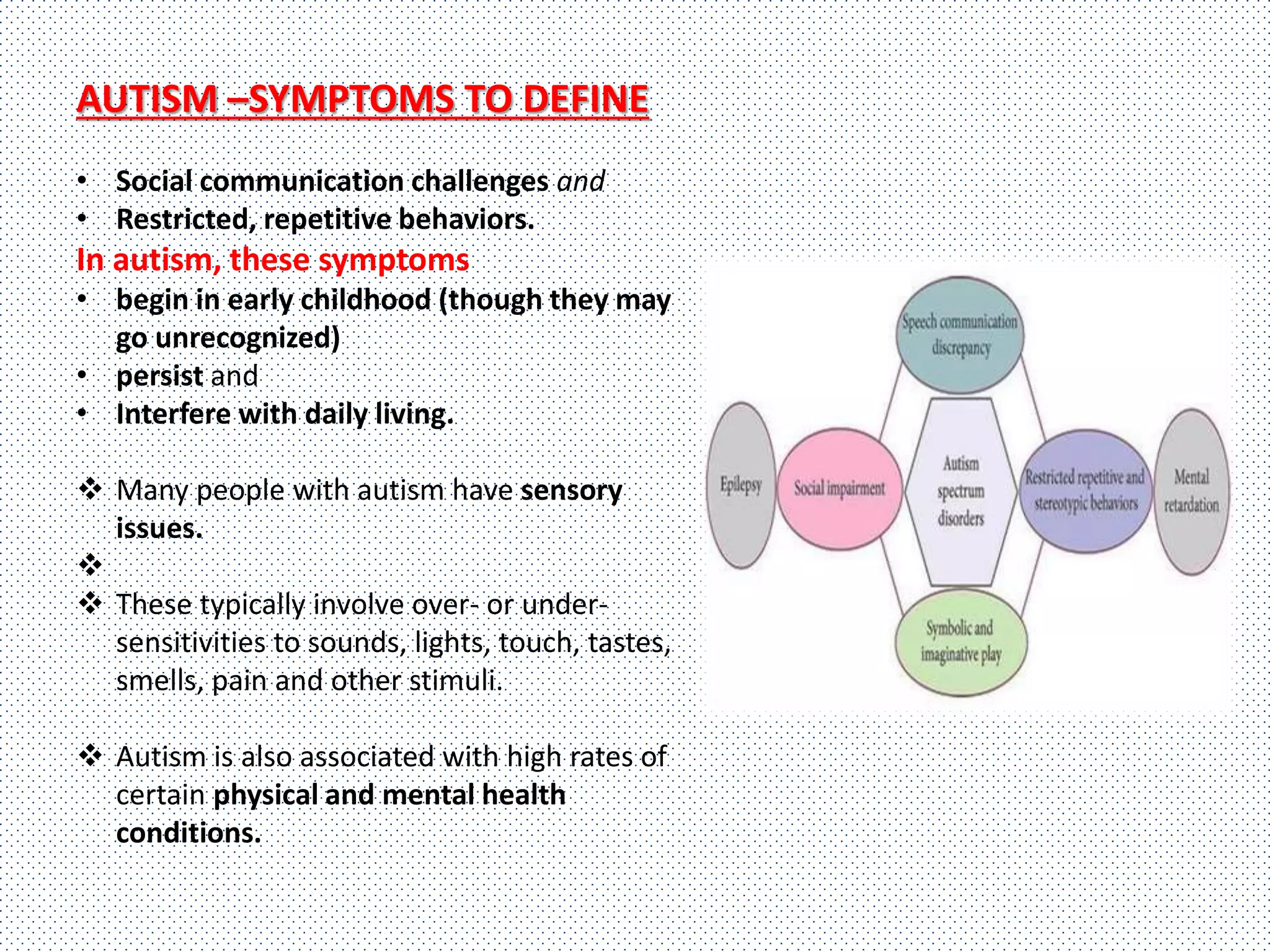 AUTISM –SYMPTOMS TO DEFINE
• Social communication challenges and
• Restricted, repetitive behaviors.
In autism, these symptoms
• begin in early childhood (though they may
go unrecognized)
• persist and
• Interfere with daily living.
 Many people with autism have sensory
issues.

 These typically involve over- or under-
sensitivities to sounds, lights, touch, tastes,
smells, pain and other stimuli.
 Autism is also associated with high rates of
certain physical and mental health
conditions.
 