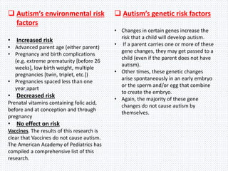  Autism’s environmental risk
factors
• Increased risk
• Advanced parent age (either parent)
• Pregnancy and birth complications
(e.g. extreme prematurity [before 26
weeks], low birth weight, multiple
pregnancies [twin, triplet, etc.])
• Pregnancies spaced less than one
year apart
• Decreased risk
Prenatal vitamins containing folic acid,
before and at conception and through
pregnancy
• No effect on risk
Vaccines. The results of this research is
clear that Vaccines do not cause autism.
The American Academy of Pediatrics has
compiled a comprehensive list of this
research.
 Autism’s genetic risk factors
• Changes in certain genes increase the
risk that a child will develop autism.
• If a parent carries one or more of these
gene changes, they may get passed to a
child (even if the parent does not have
autism).
• Other times, these genetic changes
arise spontaneously in an early embryo
or the sperm and/or egg that combine
to create the embryo.
• Again, the majority of these gene
changes do not cause autism by
themselves.
 