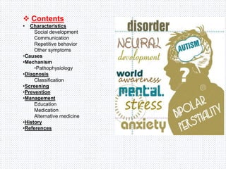  Contents
• Characteristics
Social development
Communication
Repetitive behavior
Other symptoms
•Causes
•Mechanism
•Pathophysiology
•Diagnosis
Classification
•Screening
•Prevention
•Management
Education
Medication
Alternative medicine
•History
•References
 