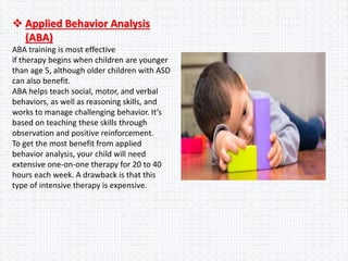  Applied Behavior Analysis
(ABA)
ABA training is most effective
if therapy begins when children are younger
than age 5, although older children with ASD
can also benefit.
ABA helps teach social, motor, and verbal
behaviors, as well as reasoning skills, and
works to manage challenging behavior. It’s
based on teaching these skills through
observation and positive reinforcement.
To get the most benefit from applied
behavior analysis, your child will need
extensive one-on-one therapy for 20 to 40
hours each week. A drawback is that this
type of intensive therapy is expensive.
 