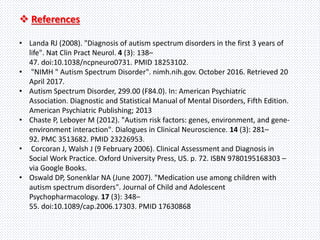  References
• Landa RJ (2008). "Diagnosis of autism spectrum disorders in the first 3 years of
life". Nat Clin Pract Neurol. 4 (3): 138–
47. doi:10.1038/ncpneuro0731. PMID 18253102.
• "NIMH " Autism Spectrum Disorder". nimh.nih.gov. October 2016. Retrieved 20
April 2017.
• Autism Spectrum Disorder, 299.00 (F84.0). In: American Psychiatric
Association. Diagnostic and Statistical Manual of Mental Disorders, Fifth Edition.
American Psychiatric Publishing; 2013
• Chaste P, Leboyer M (2012). "Autism risk factors: genes, environment, and gene-
environment interaction". Dialogues in Clinical Neuroscience. 14 (3): 281–
92. PMC 3513682. PMID 23226953.
• Corcoran J, Walsh J (9 February 2006). Clinical Assessment and Diagnosis in
Social Work Practice. Oxford University Press, US. p. 72. ISBN 9780195168303 –
via Google Books.
• Oswald DP, Sonenklar NA (June 2007). "Medication use among children with
autism spectrum disorders". Journal of Child and Adolescent
Psychopharmacology. 17 (3): 348–
55. doi:10.1089/cap.2006.17303. PMID 17630868
 