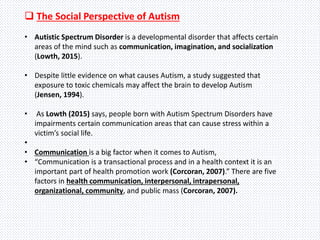  The Social Perspective of Autism
• Autistic Spectrum Disorder is a developmental disorder that affects certain
areas of the mind such as communication, imagination, and socialization
(Lowth, 2015).
• Despite little evidence on what causes Autism, a study suggested that
exposure to toxic chemicals may affect the brain to develop Autism
(Jensen, 1994).
• As Lowth (2015) says, people born with Autism Spectrum Disorders have
impairments certain communication areas that can cause stress within a
victim’s social life.
•
• Communication is a big factor when it comes to Autism,
• “Communication is a transactional process and in a health context it is an
important part of health promotion work (Corcoran, 2007).” There are five
factors in health communication, interpersonal, intrapersonal,
organizational, community, and public mass (Corcoran, 2007).
 