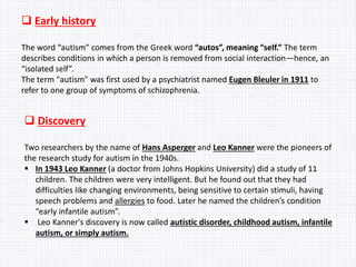  Early history
The word “autism” comes from the Greek word “autos”, meaning “self.” The term
describes conditions in which a person is removed from social interaction—hence, an
“isolated self”.
The term "autism" was first used by a psychiatrist named Eugen Bleuler in 1911 to
refer to one group of symptoms of schizophrenia.
 Discovery
Two researchers by the name of Hans Asperger and Leo Kanner were the pioneers of
the research study for autism in the 1940s.
 In 1943 Leo Kanner (a doctor from Johns Hopkins University) did a study of 11
children. The children were very intelligent. But he found out that they had
difficulties like changing environments, being sensitive to certain stimuli, having
speech problems and allergies to food. Later he named the children’s condition
“early infantile autism”.
 Leo Kanner's discovery is now called autistic disorder, childhood autism, infantile
autism, or simply autism.
 