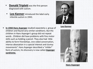 • Donald Triplett was the first person
diagnosed with autism.
• Leo Kanner introduced the label early
infantile autism in 1943.
Leo Kanner
 In 1944 Hans Asperger studied separately a group of
children and found very similar conditions. But the
children in Hans Asperger's group did not repeat
words . Children did have problems with fine motor
skills such as holding a pencil. They also had little
ability to form friendships, one-sided conversation,
intense absorption in a special interest and clumsy
movements”. Hans Asperger described a "milder"
form of autism, his discovery is now called Asperger
syndrome.
Hans Asperger
 