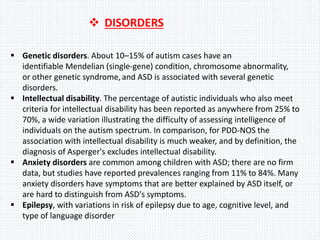  Genetic disorders. About 10–15% of autism cases have an
identifiable Mendelian (single-gene) condition, chromosome abnormality,
or other genetic syndrome,and ASD is associated with several genetic
disorders.
 Intellectual disability. The percentage of autistic individuals who also meet
criteria for intellectual disability has been reported as anywhere from 25% to
70%, a wide variation illustrating the difficulty of assessing intelligence of
individuals on the autism spectrum. In comparison, for PDD-NOS the
association with intellectual disability is much weaker, and by definition, the
diagnosis of Asperger's excludes intellectual disability.
 Anxiety disorders are common among children with ASD; there are no firm
data, but studies have reported prevalences ranging from 11% to 84%. Many
anxiety disorders have symptoms that are better explained by ASD itself, or
are hard to distinguish from ASD's symptoms.
 Epilepsy, with variations in risk of epilepsy due to age, cognitive level, and
type of language disorder
 DISORDERS
 