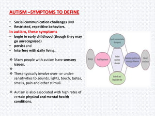AUTISM –SYMPTOMS TO DEFINE
• Social communication challenges and
• Restricted, repetitive behaviors.
In autism, these symptoms
• begin in early childhood (though they may
go unrecognized)
• persist and
• Interfere with daily living.
 Many people with autism have sensory
issues.

 These typically involve over- or under-
sensitivities to sounds, lights, touch, tastes,
smells, pain and other stimuli.
 Autism is also associated with high rates of
certain physical and mental health
conditions.
 