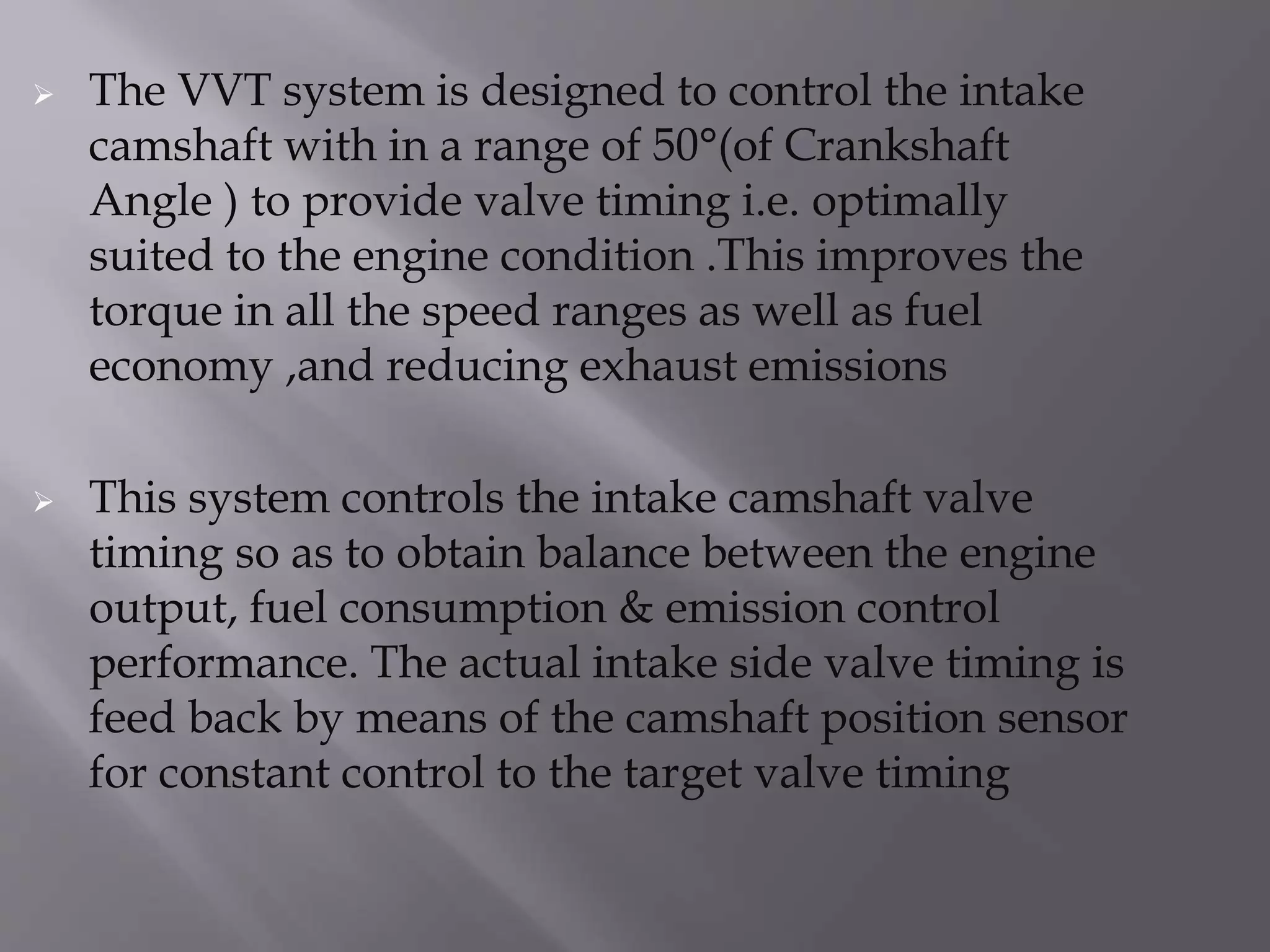 The VVT system is designed to control the intake
camshaft with in a range of 50°(of Crankshaft
Angle ) to provide valve timing i.e. optimally
suited to the engine condition .This improves the
torque in all the speed ranges as well as fuel
economy ,and reducing exhaust emissions
 This system controls the intake camshaft valve
timing so as to obtain balance between the engine
output, fuel consumption & emission control
performance. The actual intake side valve timing is
feed back by means of the camshaft position sensor
for constant control to the target valve timing
 