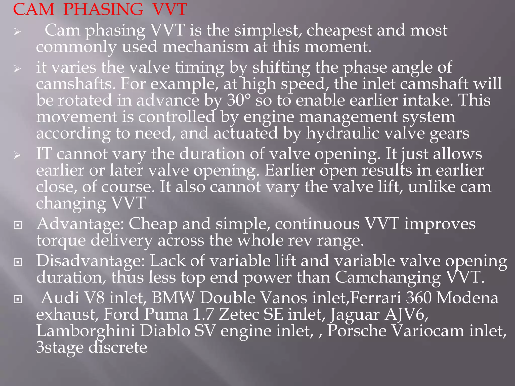 CAM PHASING VVT
 Cam phasing VVT is the simplest, cheapest and most
commonly used mechanism at this moment.
 it varies the valve timing by shifting the phase angle of
camshafts. For example, at high speed, the inlet camshaft will
be rotated in advance by 30° so to enable earlier intake. This
movement is controlled by engine management system
according to need, and actuated by hydraulic valve gears
 IT cannot vary the duration of valve opening. It just allows
earlier or later valve opening. Earlier open results in earlier
close, of course. It also cannot vary the valve lift, unlike cam
changing VVT
 Advantage: Cheap and simple, continuous VVT improves
torque delivery across the whole rev range.
 Disadvantage: Lack of variable lift and variable valve opening
duration, thus less top end power than Camchanging VVT.
 Audi V8 inlet, BMW Double Vanos inlet,Ferrari 360 Modena
exhaust, Ford Puma 1.7 Zetec SE inlet, Jaguar AJV6,
Lamborghini Diablo SV engine inlet, , Porsche Variocam inlet,
3stage discrete
 