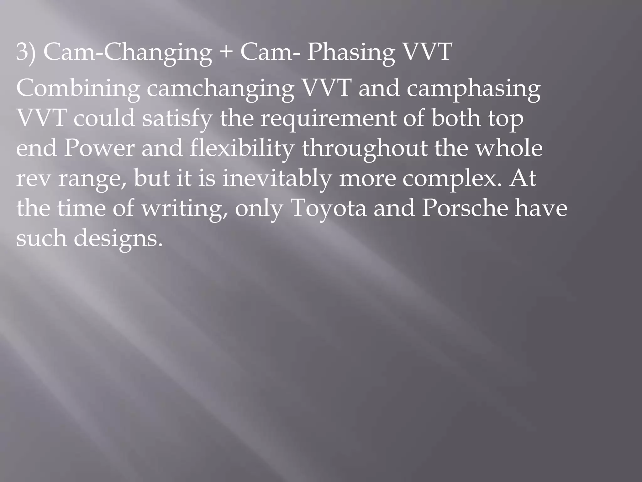 3) Cam-Changing + Cam- Phasing VVT
Combining camchanging VVT and camphasing
VVT could satisfy the requirement of both top
end Power and flexibility throughout the whole
rev range, but it is inevitably more complex. At
the time of writing, only Toyota and Porsche have
such designs.
 