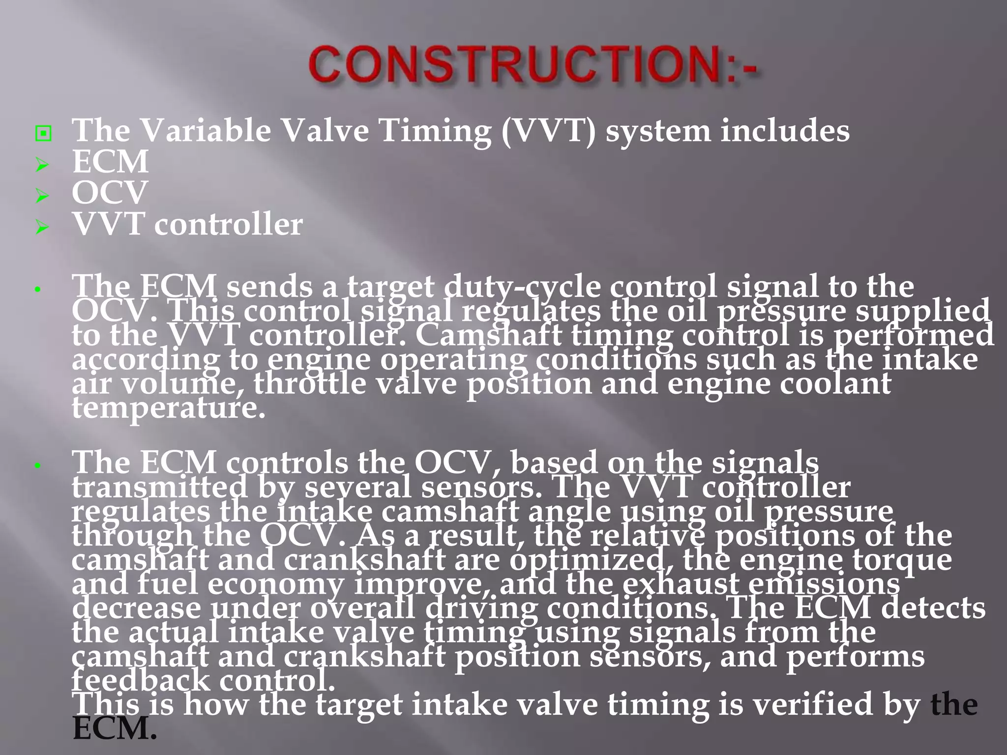  The Variable Valve Timing (VVT) system includes
 ECM
 OCV
 VVT controller
• The ECM sends a target duty-cycle control signal to the
OCV. This control signal regulates the oil pressure supplied
to the VVT controller. Camshaft timing control is performed
according to engine operating conditions such as the intake
air volume, throttle valve position and engine coolant
temperature.
• The ECM controls the OCV, based on the signals
transmitted by several sensors. The VVT controller
regulates the intake camshaft angle using oil pressure
through the OCV. As a result, the relative positions of the
camshaft and crankshaft are optimized, the engine torque
and fuel economy improve, and the exhaust emissions
decrease under overall driving conditions. The ECM detects
the actual intake valve timing using signals from the
camshaft and crankshaft position sensors, and performs
feedback control.
This is how the target intake valve timing is verified by the
ECM.
 