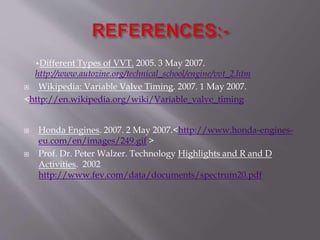 •Different Types of VVT. 2005. 3 May 2007.
http://www.autozine.org/technical_school/engine/vvt_2.htm
 Wikipedia: Variable Valve Timing. 2007. 1 May 2007.
<http://en.wikipedia.org/wiki/Variable_valve_timing
 Honda Engines. 2007. 2 May 2007.<http://www.honda-engines-
eu.com/en/images/249.gif >
 Prof. Dr. Peter Walzer. Technology Highlights and R and D
Activities. 2002
http://www.fev.com/data/documents/spectrum20.pdf
 