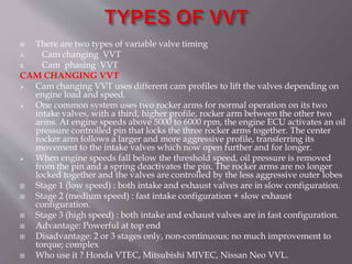  There are two types of variable valve timing
A. Cam changing VVT
B. Cam phasing VVT
CAM CHANGING VVT
 Cam changing VVT uses different cam profiles to lift the valves depending on
engine load and speed.
 One common system uses two rocker arms for normal operation on its two
intake valves, with a third, higher profile, rocker arm between the other two
arms. At engine speeds above 5000 to 6000 rpm, the engine ECU activates an oil
pressure controlled pin that locks the three rocker arms together. The center
rocker arm follows a larger and more aggressive profile, transferring its
movement to the intake valves which now open further and for longer.
 When engine speeds fall below the threshold speed, oil pressure is removed
from the pin and a spring deactivates the pin. The rocker arms are no longer
locked together and the valves are controlled by the less aggressive outer lobes
 Stage 1 (low speed) : both intake and exhaust valves are in slow configuration.
 Stage 2 (medium speed) : fast intake configuration + slow exhaust
configuration.
 Stage 3 (high speed) : both intake and exhaust valves are in fast configuration.
 Advantage: Powerful at top end
 Disadvantage: 2 or 3 stages only, non-continuous; no much improvement to
torque; complex
 Who use it ? Honda VTEC, Mitsubishi MIVEC, Nissan Neo VVL.
 