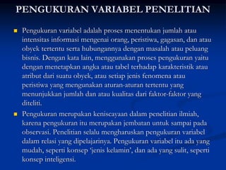 PENGUKURAN VARIABEL PENELITIAN
 Pengukuran variabel adalah proses menentukan jumlah atau
intensitas informasi mengenai orang, peristiwa, gagasan, dan atau
obyek tertentu serta hubungannya dengan masalah atau peluang
bisnis. Dengan kata lain, menggunakan proses pengukuran yaitu
dengan menetapkan angka atau tabel terhadap karakteristik atau
atribut dari suatu obyek, atau setiap jenis fenomena atau
peristiwa yang mengunakan aturan-aturan tertentu yang
menunjukkan jumlah dan atau kualitas dari faktor-faktor yang
diteliti.
 Pengukuran merupakan keniscayaan dalam penelitian ilmiah,
karena pengukuran itu merupakan jembatan untuk sampai pada
observasi. Penelitian selalu mengharuskan pengukuran variabel
dalam relasi yang dipelajarinya. Pengukuran variabel itu ada yang
mudah, seperti konsep ‘jenis kelamin’, dan ada yang sulit, seperti
konsep inteligensi.
 