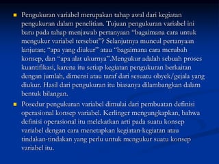  Pengukuran variabel merupakan tahap awal dari kegiatan
pengukuran dalam penelitian. Tujuan pengukuran variabel ini
baru pada tahap menjawab pertanyaan “bagaimana cara untuk
mengukur variabel tersebut”? Selanjutnya muncul pertanyaan
lanjutan; “apa yang diukur” atau “bagaimana cara merubah
konsep, dan “apa alat ukurnya”.Mengukur adalah sebuah proses
kuantifikasi, karena itu setiap kegiatan pengukuran berkaitan
dengan jumlah, dimensi atau taraf dari sesuatu obyek/gejala yang
diukur. Hasil dari pengukuran itu biasanya dilambangkan dalam
bentuk bilangan.
 Posedur pengukuran variabel dimulai dari pembuatan definisi
operasional konsep variabel. Kerlinger mengungkapkan, bahwa
definisi operasional itu melekatkan arti pada suatu konsep
variabel dengan cara menetapkan kegiatan-kegiatan atau
tindakan-tindakan yang perlu untuk mengukur suatu konsep
variabel itu.
 