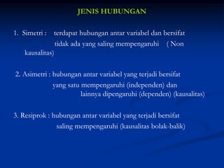 JENIS HUBUNGAN
1. Simetri : terdapat hubungan antar variabel dan bersifat
tidak ada yang saling mempengaruhi ( Non
kausalitas)
2. Asimetri : hubungan antar variabel yang terjadi bersifat
yang satu mempengaruhi (independen) dan
lainnya dipengaruhi (dependen) (kausalitas)
3. Resiprok : hubungan antar variabel yang terjadi bersifat
saling mempengaruhi (kausalitas bolak-balik)
 