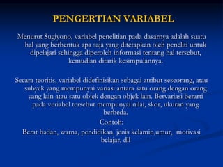 PENGERTIAN VARIABEL
Menurut Sugiyono, variabel penelitian pada dasarnya adalah suatu
hal yang berbentuk apa saja yang ditetapkan oleh peneliti untuk
dipelajari sehingga diperoleh informasi tentang hal tersebut,
kemudian ditarik kesimpulannya.
Secara teoritis, variabel didefinisikan sebagai atribut seseorang, atau
subyek yang mempunyai variasi antara satu orang dengan orang
yang lain atau satu objek dengan objek lain. Bervariasi berarti
pada veriabel tersebut mempunyai nilai, skor, ukuran yang
berbeda.
Contoh:
Berat badan, warna, pendidikan, jenis kelamin,umur, motivasi
belajar, dll
 