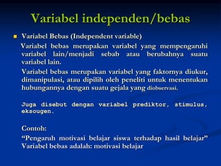 Variabel independen/bebas
 Variabel Bebas (Independent variable)
Variabel bebas merupakan variabel yang mempengaruhi
variabel lain/menjadi sebab atau berubahnya suatu
variabel lain.
Variabel bebas merupakan variabel yang faktornya diukur,
dimanipulasi, atau dipilih oleh peneliti untuk menentukan
hubungannya dengan suatu gejala yang diobservasi.
Juga disebut dengan variabel prediktor, stimulus,
eksougen.
Contoh:
“Pengaruh motivasi belajar siswa terhadap hasil belajar”
Variabel bebas adalah: motivasi belajar
 