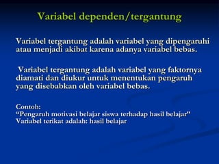Variabel dependen/tergantung
Variabel tergantung adalah variabel yang dipengaruhi
atau menjadi akibat karena adanya variabel bebas.
Variabel tergantung adalah variabel yang faktornya
diamati dan diukur untuk menentukan pengaruh
yang disebabkan oleh variabel bebas.
Contoh:
“Pengaruh motivasi belajar siswa terhadap hasil belajar”
Variabel terikat adalah: hasil belajar
 