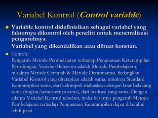 Variabel Kontrol (Control variable)
 Variable kontrol didefinisikan sebagai variabel yang
faktornya dikontrol oleh peneliti untuk menetralisasi
pengaruhnya.
Variabel yang dikendalikan atau dibuat konstan.
 Contoh :
Pengaruh Metode Pembelajaran terhadap Penguasaan Keterampilan
Pertolongan. Variabel Bebasnya adalah Metode Pembelajaran,
misalnya Metode Ceramah & Metode Demonstrasi. Sedangkan
Variabel Kontrol yang ditetapkan adalah sama, misalnya Standard
Keterampilan sama, dari kelompok mahasiswa dengan latar belakang
sama (tingkat/semesternya sama), dari institusi yang sama. Dengan
adanya Variabel Kontrol tersebut, maka besarnya pengaruh Metode
Pembelajaran terhadap Penguasaan Keterampilan dapat diketahui
lebih pasti.
 