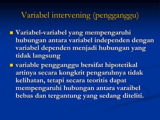 Variabel intervening (pengganggu)
 Variabel-variabel yang mempengaruhi
hubungan antara variabel independen dengan
variabel dependen menjadi hubungan yang
tidak langsung
 variable pengganggu bersifat hipotetikal
artinya secara kongkrit pengaruhnya tidak
kelihatan, tetapi secara teoritis dapat
mempengaruhi hubungan antara varaibel
bebas dan tergantung yang sedang diteliti.
 