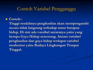 Contoh Variabel Pengganggu
 Contoh :
Tinggi rendahnya penghasilan akan mempengaruhi
secara tidak langsung terhadap umur harapan
hidup. Di sini ada varaibel antaranya yaitu yang
berupa Gaya Hidup seseorang. Antara variabel
penghasilan dan gaya hidup terdapat variabel
moderator yaitu Budaya Lingkungan Tempat
Tinggal.
 