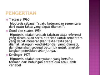  Trelease 1960
hipotesis sebagai “suatu keterangan sementara
dari suatu fakta yang dapat diamati”.
 Good dan scates 1954
Hipotesis adalah sebuah taksiran atau referensi
yang dirumuskan serta diterima untuk sementara
yang dapat menerangkan fakta-fakta yang
diamati ataupun kondisi-kondisi yamg diamati,
dan digunakan sebagai petunjuk untuk langkah-
langkah penelitian selanjutnya.
 Kerlinger 1973
Hipotesis adalah pernyataan yang bersifat
terkaan dari hubungan antara dua atau lebih
variabel
 