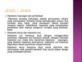  Hipotesis hubungan dan perbedaan
Hipotesis tentang hubungan adalah pernyataan rekaan
yang menyatakan tentang saling berhubungan antara dua
variable atau lebih, yang mendasari teknik korelasi
ataupun regresi. Sebaliknya, hipotesis yang menjelaskan
perbedaan oleh adanya pengaruh variabel yang berbeda-
beda
 Hipotesis kerja dan hipotesis nul
Hipotesis nul biasanya diuji dengan menggunakan
statistika. Hipotesis nul biasanya ditolak. Dengan menolak
hipotesis nul, maka kita menerima hipotesis pasangan,
yang disebut hipotesis alternative. Hipotesis nul biasanya
digunakan dalam penelitian eksperimental
Hipotesis kerja biasanya diuji untuk diterima dan
dirumuskan oleh peneliti-peneliti ilmu social dalam design
yang noneksperimental
 